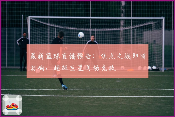最新篮球直播预告：焦点之战即将打响，超级巨星同场竞技