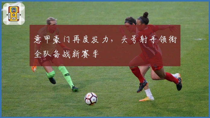 意甲豪门再度发力，头号射手领衔全队备战新赛季