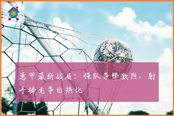 意甲最新战局：强队争锋激烈，射手榜竞争白热化