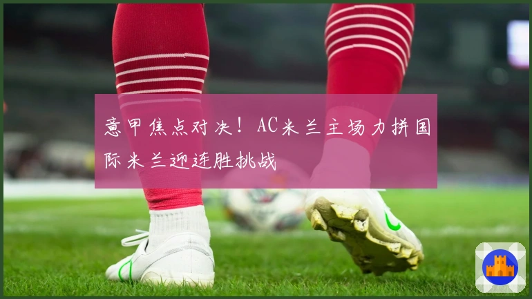 意甲焦点对决！AC米兰主场力拼国际米兰迎连胜挑战