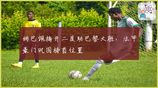 姆巴佩梅开二度助巴黎大胜，法甲豪门巩固榜首位置