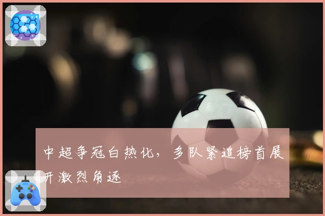 中超争冠白热化,多队紧追榜首展开激烈角逐