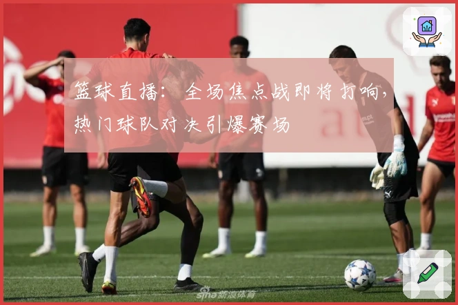 篮球直播：全场焦点战即将打响，热门球队对决引爆赛场