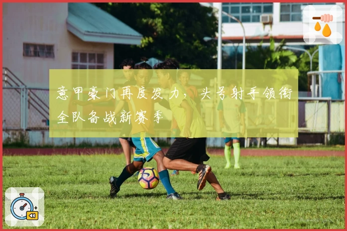 意甲豪门再度发力，头号射手领衔全队备战新赛季